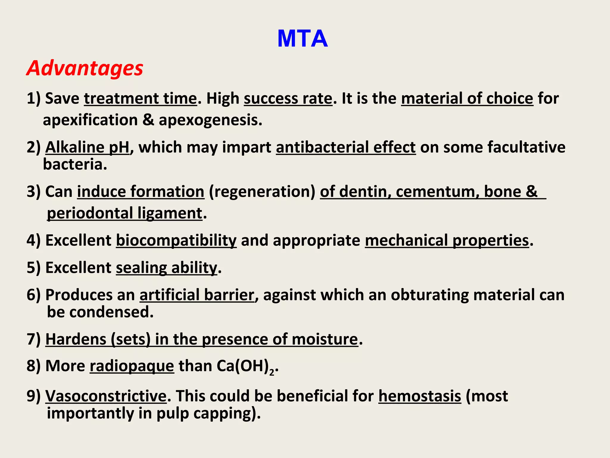 MTA
Advantages
1) Save treatment time. High success rate. It is the material of choice for
  apexification & apexogenesis.
2) Alkaline pH, which may impart antibacterial effect on some facultative
  bacteria.
3) Can induce formation (regeneration) of dentin, cementum, bone &
   periodontal ligament.
4) Excellent biocompatibility and appropriate mechanical properties.
5) Excellent sealing ability.
6) Produces an artificial barrier, against which an obturating material can
   be condensed.
7) Hardens (sets) in the presence of moisture.
8) More radiopaque than Ca(OH)2.
9) Vasoconstrictive. This could be beneficial for hemostasis (most
   importantly in pulp capping).
 