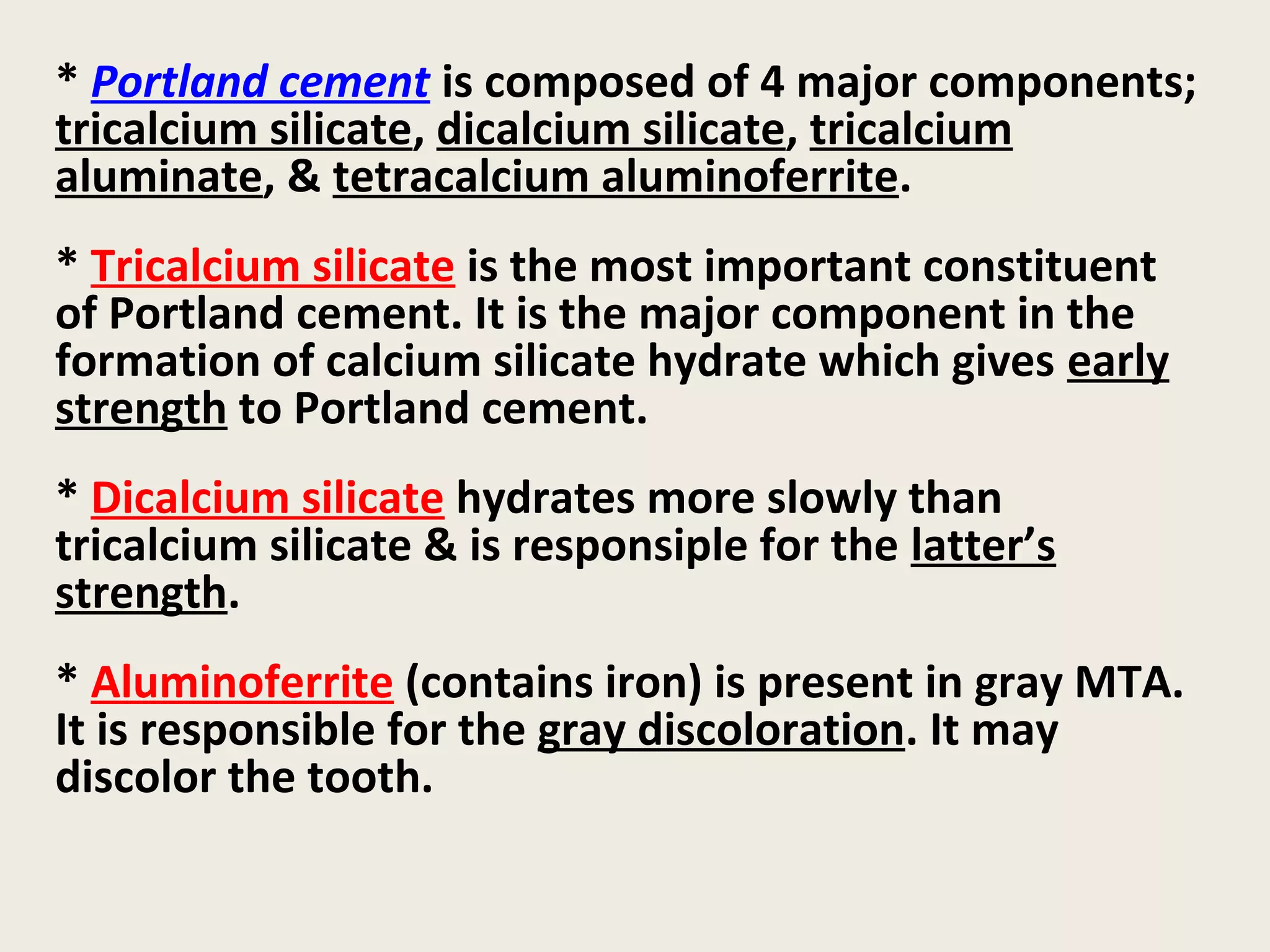 * Portland cement is composed of 4 major components;
tricalcium silicate, dicalcium silicate, tricalcium
aluminate, & tetracalcium aluminoferrite.
* Tricalcium silicate is the most important constituent
of Portland cement. It is the major component in the
formation of calcium silicate hydrate which gives early
strength to Portland cement.
* Dicalcium silicate hydrates more slowly than
tricalcium silicate & is responsiple for the latter’s
strength.
* Aluminoferrite (contains iron) is present in gray MTA.
It is responsible for the gray discoloration. It may
discolor the tooth.
 