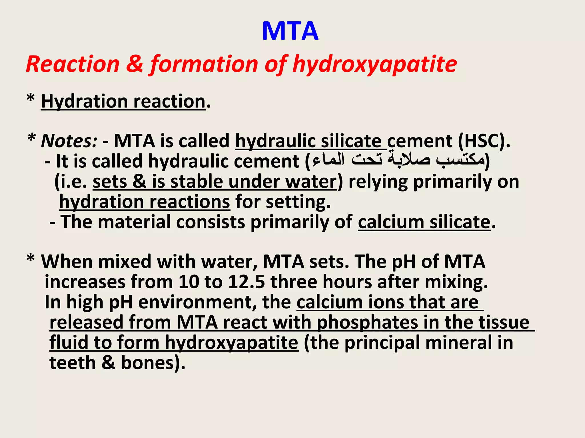 MTA
Reaction & formation of hydroxyapatite
* Hydration reaction.
* Notes: - MTA is called hydraulic silicate cement (HSC).
  - It is called hydraulic cement (‫)مكتسب صلةبة تحت الماء‬
    (i.e. sets & is stable under water) relying primarily on
     hydration reactions for setting.
   - The material consists primarily of calcium silicate.
* When mixed with water, MTA sets. The pH of MTA
  increases from 10 to 12.5 three hours after mixing.
  In high pH environment, the calcium ions that are
   released from MTA react with phosphates in the tissue
   fluid to form hydroxyapatite (the principal mineral in
   teeth & bones).
 