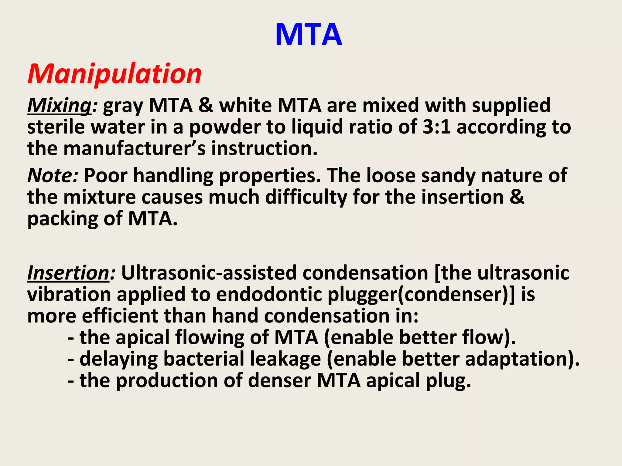 MTA
Manipulation
Mixing: gray MTA & white MTA are mixed with supplied
sterile water in a powder to liquid ratio of 3:1 according to
the manufacturer’s instruction.
Note: Poor handling properties. The loose sandy nature of
the mixture causes much difficulty for the insertion &
packing of MTA.

Insertion: Ultrasonic-assisted condensation [the ultrasonic
vibration applied to endodontic plugger(condenser)] is
more efficient than hand condensation in:
    - the apical flowing of MTA (enable better flow).
    - delaying bacterial leakage (enable better adaptation).
    - the production of denser MTA apical plug.
 