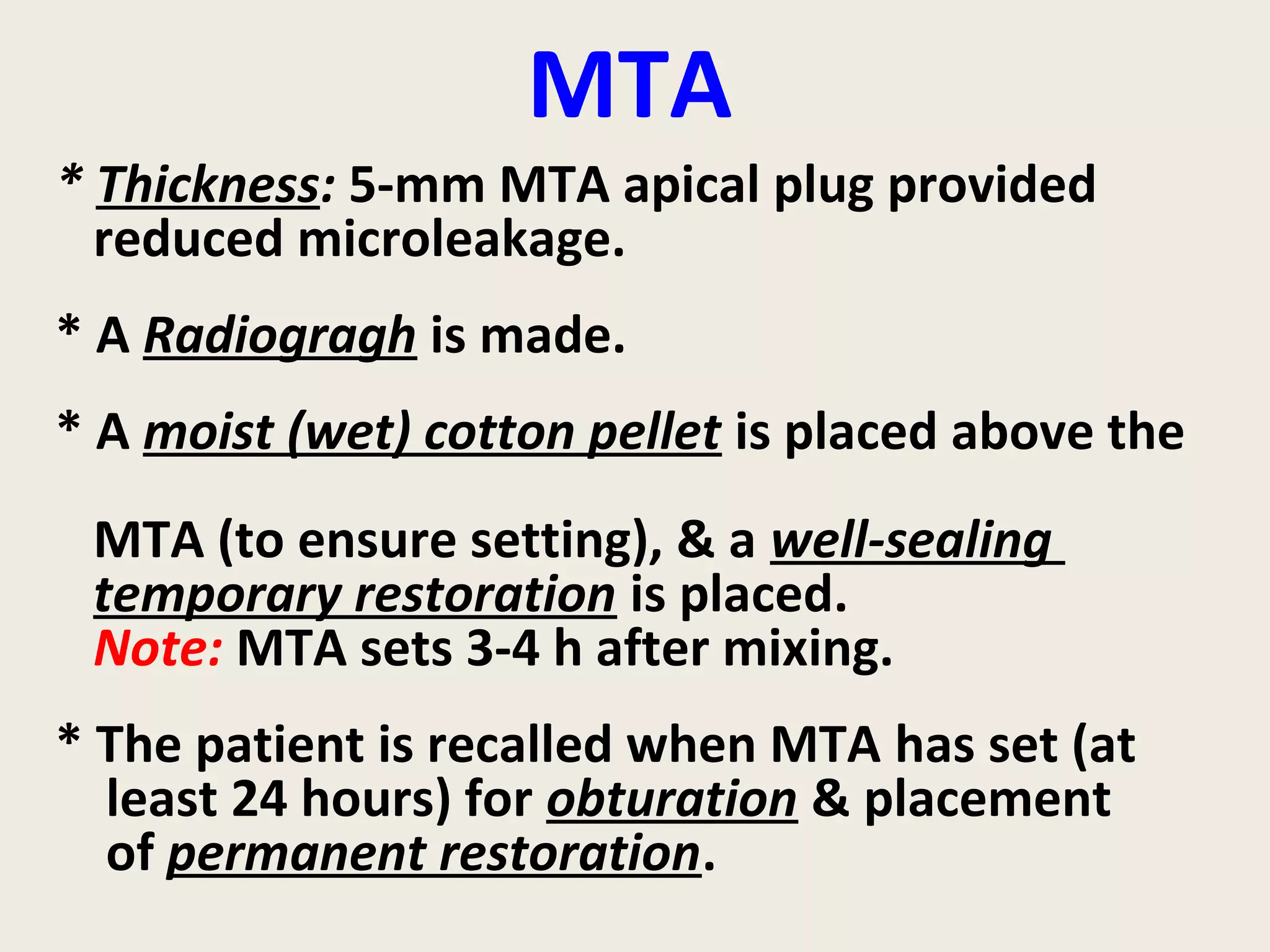 MTA
* Thickness: 5-mm MTA apical plug provided
  reduced microleakage.
* A Radiogragh is made.
* A moist (wet) cotton pellet is placed above the
 MTA (to ensure setting), & a well-sealing
 temporary restoration is placed.
 Note: MTA sets 3-4 h after mixing.
* The patient is recalled when MTA has set (at
  least 24 hours) for obturation & placement
  of permanent restoration.
 