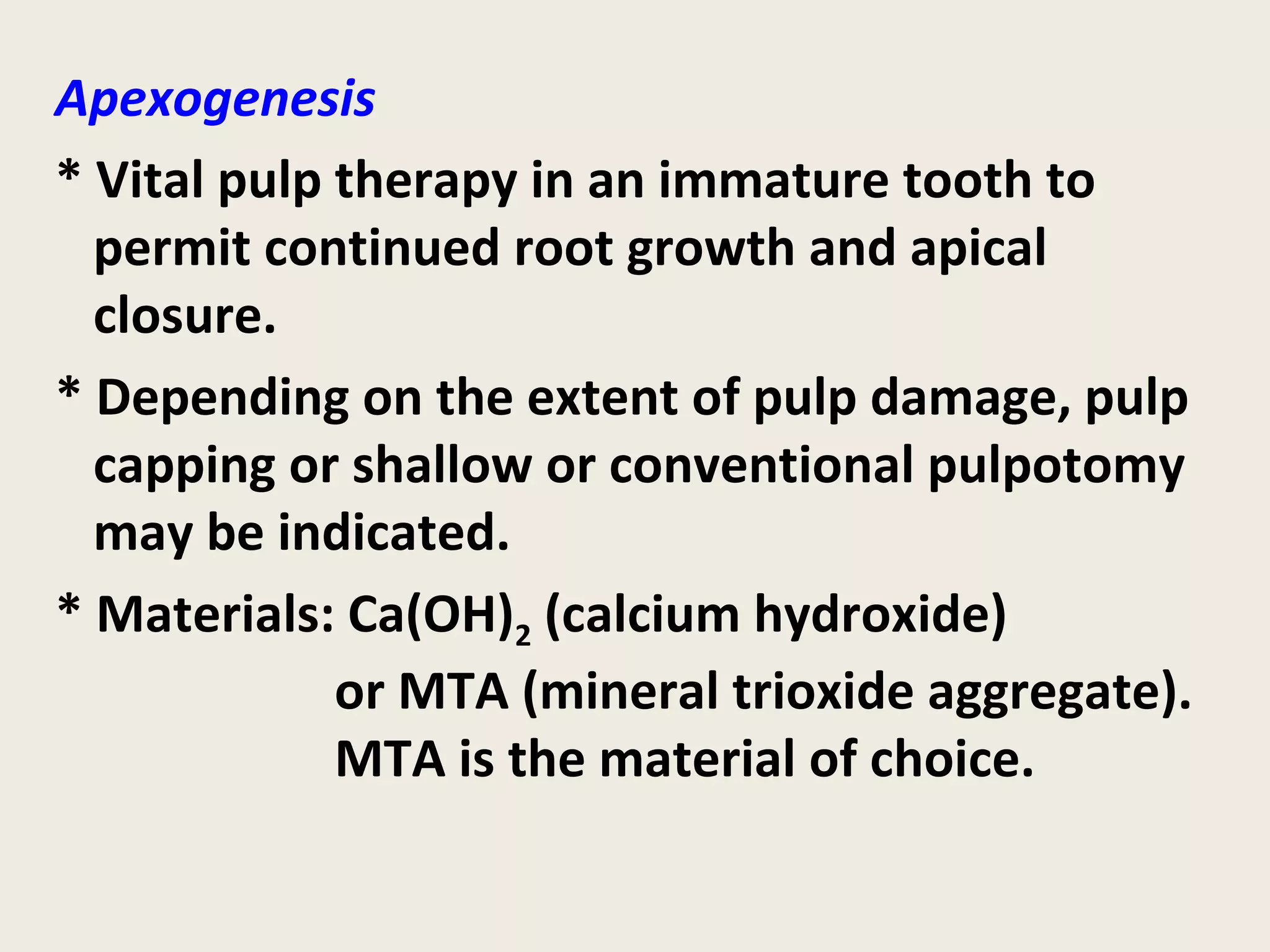 Apexogenesis
* Vital pulp therapy in an immature tooth to
  permit continued root growth and apical
  closure.
* Depending on the extent of pulp damage, pulp
  capping or shallow or conventional pulpotomy
  may be indicated.
* Materials: Ca(OH)2 (calcium hydroxide)
             or MTA (mineral trioxide aggregate).
             MTA is the material of choice.
 