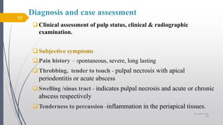 Diagnosis and case assessment
Clinical assessment of pulp status, clinical & radiographic
examination.
Subjective symptoms
Pain history – spontaneous, severe, long lasting
Throbbing, tender to touch - pulpal necrosis with apical
periodontitis or acute abscess
Swelling /sinus tract - indicates pulpal necrosis and acute or chronic
abscess respectively
Tenderness to percussion -inflammation in the periapical tissues.
10
10/12/2017 4:59
AM
 