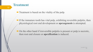 Treatment
Treatment is based on the vitality of the pulp.
If the immature tooth has vital pulp, exhibiting reversible pulpitis, then
physiological root end development or apexogenesis is attempted.
On the other hand if irreversible pulpitis is present or pulp is necrotic,
then root end closure or apexification is induced.
12
10/12/2017 4:59
AM
 
