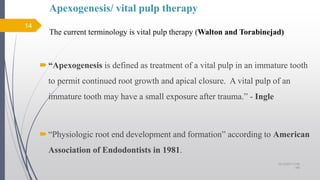 Apexogenesis/ vital pulp therapy
The current terminology is vital pulp therapy (Walton and Torabinejad)
“Apexogenesis is defined as treatment of a vital pulp in an immature tooth
to permit continued root growth and apical closure. A vital pulp of an
immature tooth may have a small exposure after trauma.” - Ingle
“Physiologic root end development and formation” according to American
Association of Endodontists in 1981.
14
10/12/2017 4:59
AM
 