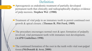 Definition
Apexogenesis as endodontic treatment of partially developed
permanent teeth that clinically and radiographically displays evidence
of pulp necrosis. Stephen Wei (1988)
Treatment of vital pulp in an immature tooth to permit continued root
growth & apical closure. (Thomas R. Pitt Ford, 1989)
The procedure encourages normal root & apex formation of pulpally
involved, vital permanent teeth with immature root development.
(AAPD Guidelines 1998)
The continued formation of the root in the teeth with vital root pulpal
tissue.(McDonald & Aver, 2000)
15
10/12/2017 4:59
AM
 