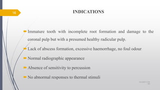 INDICATIONS
Immature tooth with incomplete root formation and damage to the
coronal pulp but with a presumed healthy radicular pulp.
Lack of abscess formation, excessive haemorrhage, no foul odour
Normal radiographic appearance
Absence of sensitivity to percussion
No abnormal responses to thermal stimuli
16
10/12/2017 4:59
AM
 