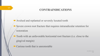 CONTRAINDICATIONS
Avulsed and replanted or severely luxated tooth
Severe crown root fracture that requires intraradicular retention for
restoration
Tooth with an unfavorable horizontal root fracture (i.e. close to the
gingival margin)
Carious tooth that is unrestorable
17
10/12/2017 4:59
AM
 
