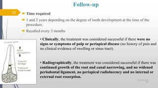 Follow-up
 Time required
 1 and 2 years depending on the degree of tooth development at the time of the
procedure.
 Recalled every 3 months
• Clinically, the treatment was considered successful if there were no
signs or symptoms of pulp or periapical disease (no history of pain and
no clinical evidence of swelling or sinus tract).
• Radiographically, the treatment was considered successful if there was
continued growth of the root and canal narrowing, and no widened
periodontal ligament, no periapical radiolucency and no internal or
external root resorption.
22
10/12/2017 4:59
AM
 