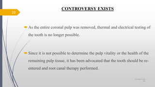 CONTROVERSY EXISTS
As the entire coronal pulp was removed, thermal and electrical testing of
the tooth is no longer possible.
Since it is not possible to determine the pulp vitality or the health of the
remaining pulp tissue, it has been advocated that the tooth should be re-
entered and root canal therapy performed.
23
10/12/2017 4:59
AM
 