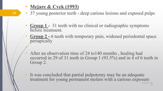 • Mejare & Cvek (1993)
• 37 young posterior teeth - deep carious lesions and exposed pulps
• Group 1 - 31 teeth with no clinical or radiographic symptoms
before treatment.
• Group 2 - 6 teeth with temporary pain, widened periodontal space
periapically
•
• After an observation time of 24 to140 months , healing had
occurred in 29 of 31 teeth in Group 1 (93.5%) and in 4 of 6 teeth in
Group 2.
• It was concluded that partial pulpotomy may be an adequate
treatment for young permanent molars with a carious exposure
24
10/12/2017 4:59
AM
 