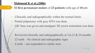 • Mahmood K et al.,(2006)
• 32 first permanant molars of 23 patients with age of 10 yrs
• Clinically and radiographically within the normal limits
• Partial pulpotomy with grey MTA was done
• GIC base was given and amalgam/ SS crown restoration was done
• Reviewed clinically and radiographically at 3,6,12 & 24 months
• 22 teeth – No clinical and radiographic signs
• 6 teeth - not responded to vitality tests
25
10/12/2017 4:59
AM
 