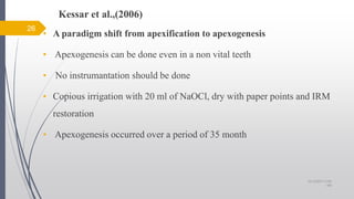 Kessar et al.,(2006)
• A paradigm shift from apexification to apexogenesis
• Apexogenesis can be done even in a non vital teeth
• No instrumantation should be done
• Copious irrigation with 20 ml of NaOCl, dry with paper points and IRM
restoration
• Apexogenesis occurred over a period of 35 month
26
10/12/2017 4:59
AM
 