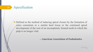 Apexification
Defined as the method of inducing apical closure by the formation of
osteo cementum or a similar hard tissue or the continued apical
development of the root of an incompletely formed tooth in which the
pulp is no longer vital.
– American Association of Endodontics
28
10/12/2017 4:59
AM
 