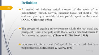 Definition
A method of inducing apical closure of the roots of an
incompletely formed, nonvital radicular tissue just short of root
end and placing a suitable biocompatible agent in the canal.
(AAPD Guidelines 1998)
The process of creating an environment within the root canal and
periapical tissues after pulp death that allows a calcified barrier to
form across the open apex. (Thomas R. Pitt Ford, 1989)
Inducement to form a calcified apical barrier in teeth that have
pulpal necrosis. (McDonald & Avery, 2000)
29
10/12/2017 4:59
AM
 
