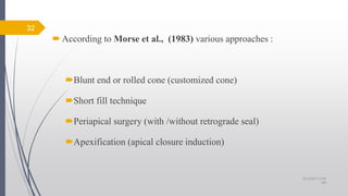 According to Morse et al., (1983) various approaches :
Blunt end or rolled cone (customized cone)
Short fill technique
Periapical surgery (with /without retrograde seal)
Apexification (apical closure induction)
32
10/12/2017 4:59
AM
 