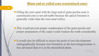 Blunt end or rolled cone (customized cone)
33
Filling the root canal with the large end of gutta percha cone is
customized cone is not advisable because the apical foramen is
generally wider than the root canal orifice.
This would prevent proper condensation of the gutta percha and
proper preparation of the canal would weaken the tooth considerably
It would also be difficult to assess the point of root development
radiographically because root formation in the buccolingual plane is
less advanced than it is in the mesiodistal plane.
10/12/2017 4:59
AM
 