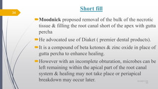 Short fill
Moodnick proposed removal of the bulk of the necrotic
tissue & filling the root canal short of the apex with gutta
percha
He advocated use of Diaket ( premier dental products).
It is a compound of beta ketones & zinc oxide in place of
gutta percha to enhance healing.
However with an incomplete obturation, microbes can be
left remaining within the apical part of the root canal
system & healing may not take place or periapical
breakdown may occur later.
34
10/12/2017 4:59
AM
 