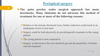 Periapical surgery
The gutta percha/ sealer surgical approach has many
drawbacks. Many clinicians do not advocate this method of
treatment for one or more of the following reasons:
Relative to the already shortened roots, further reduction could result in an
inadequate crown to root ratio.
Surgery could be both physically & psychologically traumatic to the young
patient.
The young patient is non cooperative
Surgery would remove the root sheath & prevent the possibility of further
root development
35
10/12/2017 4:59
AM
 