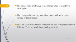 The apical walls are thin & could shatter when touched by a
rotating bur
The periapical tissue may not adapt to the wide & irregular
surface of the amalgam
The thin walls would make condensation of a retrograde material
difficult. This can result in an inadequate seal.
36
10/12/2017 4:59
AM
 