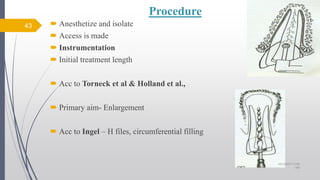Procedure
 Anesthetize and isolate
 Access is made
 Instrumentation
 Initial treatment length
 Acc to Torneck et al & Holland et al.,
 Primary aim- Enlargement
 Acc to Ingel – H files, circumferential filling
43
10/12/2017 4:59
AM
 