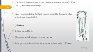  If periapical abscess is present, over-instrumentation with smaller files
(20-25) will establish drainage.
 Ingle recommends that further treatment should be done only when
active lesion has subsided.
 Irrigation
 Sodium hypochlorite
 Alternation with hydrogen peroxide - weine
 Subsequent appointments-sterile water or isotonic saline -Webber
44
10/12/2017 4:59
AM
 