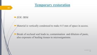 Temporary restoration
ZOE /IRM
Material is vertically condensed to make 4-5 mm of space in access.
Break of occlusal seal leads to, contamination and dilution of paste,
also exposure of healing tissues to microorganisms.
48
10/12/2017 4:59
AM
 