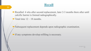 Recall
Recalled 6 wks after second replacement, later 2-3 months there after until
calcific barrier is formed radiographically.
Total time 12 – 18 months.
Subsequent replacement depends upon radiographic examination.
If any symptoms develop refilling is necessary.
50
10/12/2017 4:59
AM
 