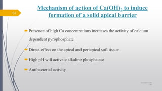Mechanism of action of Ca(OH)2 to induce
formation of a solid apical barrier
Presence of high Ca concentrations increases the activity of calcium
dependent pyrophosphate
Direct effect on the apical and periapical soft tissue
High pH will activate alkaline phosphatase
Antibacterial activity
52
10/12/2017 4:59
AM
 