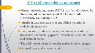 MTA ( Mineral trioxide aggregate)
Mineral trioxide aggregate (MTA) was first developed by
Torabinejad and members at the Loma Linda
University, California, USA
Initially it was used as a root-end filling material in
endodontic treatment
It is a mixture of dicalcium silicate, tricalcium silicate,
tricalcium aluminate, gypsum, tetracalcium aluminoferrite
and bismuth oxide
The addition of bismuth powder makes it radio opaque
Original grey and a newer white
60
10/12/2017 4:59
AM
 