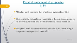 Physical and chemical properties
1. Ph
MTA has a pH similar to that of calcium hydroxide of 12.5
This similarity with calcium hydroxide is thought to contribute to
its inductive potential and the resultant hard tissue formation
The pH of MTA as it set was measured with a pH meter using a
temperature-compensated electrode.
62
10/12/2017 4:59
AM
 