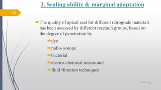 2. Sealing ability & marginal adaptation
The quality of apical seal for different retrograde materials
has been assessed by different research groups, based on
the degree of penetration by
dye
radio-isotope
bacterial
electro-chemical means and
fluid filtration techniques
63
10/12/2017 4:59
AM
 