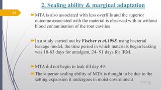 2. Sealing ability & marginal adaptation
MTA is also associated with less overfills and the superior
outcome associated with the material is observed with or without
blood contamination of the root cavities
In a study carried out by Fischer et al.1998, using bacterial
leakage model, the time period in which materials began leaking
was 10-63 days for amalgam, 24- 91 days for IRM.
MTA did not begin to leak till day 49.
The superior sealing ability of MTA is thought to be due to the
setting expansion it undergoes in moist environment
64
10/12/2017 4:59
AM
 