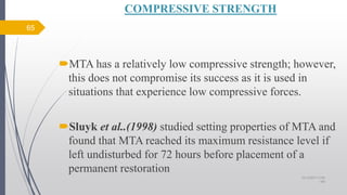 COMPRESSIVE STRENGTH
MTA has a relatively low compressive strength; however,
this does not compromise its success as it is used in
situations that experience low compressive forces.
Sluyk et al..(1998) studied setting properties of MTA and
found that MTA reached its maximum resistance level if
left undisturbed for 72 hours before placement of a
permanent restoration
65
10/12/2017 4:59
AM
 