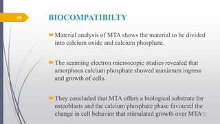 BIOCOMPATIBILTY
Material analysis of MTA shows the material to be divided
into calcium oxide and calcium phosphate.
The scanning electron microscopic studies revealed that
amorphous calcium phosphate showed maximum ingress
and growth of cells.
They concluded that MTA offers a biological substrate for
osteoblasts and the calcium phosphate phase favoured the
change in cell behavior that stimulated growth over MTA
66
10/12/2017 4:59
AM
 