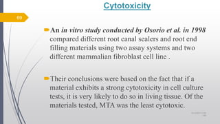 Cytotoxicity
An in vitro study conducted by Osorio et al. in 1998
compared different root canal sealers and root end
filling materials using two assay systems and two
different mammalian fibroblast cell line .
Their conclusions were based on the fact that if a
material exhibits a strong cytotoxicity in cell culture
tests, it is very likely to do so in living tissue. Of the
materials tested, MTA was the least cytotoxic.
69
10/12/2017 4:59
AM
 