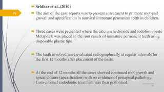 Sridhar et al.,(2010)
 The aim of the case reports was to present a treatment to promote root-end
growth and apexification in nonvital immature permanent teeth in children.
 Three cases were presented where the calcium hydroxide and iodoform paste
Metapex® was placed in the root canals of immature permanent teeth using
disposable plastic tips.
 The teeth involved were evaluated radiographically at regular intervals for
the first 12 months after placement of the paste.
 At the end of 12 months all the cases showed continued root growth and
apical closure (apexification) with no evidence of periapical pathology.
Conventional endodontic treatment was then performed.
70
10/12/2017 4:59
AM
 