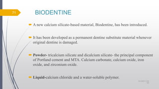 BIODENTINE
 A new calcium silicate-based material, Biodentine, has been introduced.
 It has been developed as a permanent dentine substitute material whenever
original dentine is damaged.
 Powder- tricalcium silicate and dicalcium silicate- the principal component
of Portland cement and MTA. Calcium carbonate, calcium oxide, iron
oxide, and zirconium oxide.
 Liquid-calcium chloride and a water-soluble polymer.
10/12/2017 4:59
AM
71
 