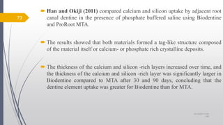  Han and Okiji (2011) compared calcium and silicon uptake by adjacent root
canal dentine in the presence of phosphate buffered saline using Biodentine
and ProRoot MTA.
 The results showed that both materials formed a tag-like structure composed
of the material itself or calcium- or phosphate rich crystalline deposits.
 The thickness of the calcium and silicon -rich layers increased over time, and
the thickness of the calcium and silicon -rich layer was significantly larger in
Biodentine compared to MTA after 30 and 90 days, concluding that the
dentine element uptake was greater for Biodentine than for MTA.
10/12/2017 4:59
AM
73
 