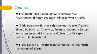 Conclusion
The practitioner should strive to achieve root
development through apexogenesis wherever possible.
If this treatment fails or pulp is necrotic, apexification
should be initiated. However, the most important factors
are debridement of the canal and closure of this space
with a suitable material.
These aspects allow the body to reorganize and repair
the periapical tissues.
74
10/12/2017 4:59
AM
 