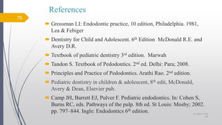 References
 Grossman LI: Endodontic practice, 10 edition, Philadelphia. 1981,
Lea & Febiger
 Dentistry for Child and Adolescent. 6th Edition McDonald R.E. and
Avery D.R.
 Textbook of pediatric dentistry 3rd edition. Marwah
 Tandon S. Textbook of Pedodontics. 2nd ed. Delhi: Para; 2008.
 Principles and Practice of Pedodontics. Arathi Rao. 2nd edition.
 Pediatric dentistry in children & adolescent, 8th edit, McDonald,
Avery & Dean, Elsevier pub.
 Camp JH, Barrett EJ, Pulver F. Pediatric endodontics. In: Cohen S,
Burns RC, eds. Pathways of the pulp. 8th ed. St Louis: Mosby; 2002.
pp. 797–844. Ingle: Endodontics 6th edition.
75
10/12/2017 4:59
AM
 