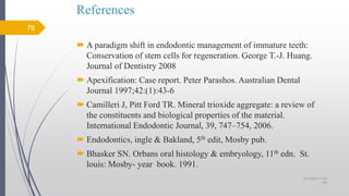 References
 A paradigm shift in endodontic management of immature teeth:
Conservation of stem cells for regeneration. George T.-J. Huang.
Journal of Dentistry 2008
 Apexification: Case report. Peter Parashos. Australian Dental
Journal 1997;42:(1):43-6
 Camilleri J, Pitt Ford TR. Mineral trioxide aggregate: a review of
the constituents and biological properties of the material.
International Endodontic Journal, 39, 747–754, 2006.
 Endodontics, ingle & Bakland, 5th edit, Mosby pub.
 Bhasker SN. Orbans oral histology & embryology, 11th edn. St.
louis: Mosby- year book. 1991.
76
10/12/2017 4:59
AM
 