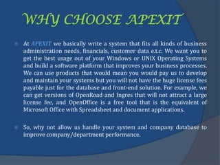 WHY CHOOSE APEXIT
 At APEXIT we basically write a system that fits all kinds of business
administration needs, financials, customer data e.t.c. We want you to
get the best usage out of your Windows or UNIX Operating Systems
and build a software platform that improves your business processes.
We can use products that would mean you would pay us to develop
and maintain your systems but you will not have the huge license fees
payable just for the database and front-end solution. For example, we
can get versions of OpenRoad and Ingres that will not attract a large
license fee, and OpenOffice is a free tool that is the equivalent of
Microsoft Office with Spreadsheet and document applications.
 So, why not allow us handle your system and company database to
improve company/department performance.
 