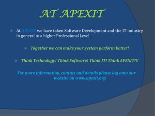AT APEXIT
 At APEXIT we have taken Software Development and the IT industry
in general to a higher Professional Level.
 Together we can make your system perform better!
 Think Technology! Think Software! Think IT! Think APEXIT!!!
For more information, contact and details please log onto our
website on www.apexit.org
 