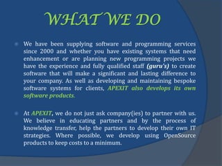 WHAT WE DO
 We have been supplying software and programming services
since 2000 and whether you have existing systems that need
enhancement or are planning new programming projects we
have the experience and fully qualified staff (guru's) to create
software that will make a significant and lasting difference to
your company. As well as developing and maintaining bespoke
software systems for clients, APEXIT also develops its own
software products.
 At APEXIT, we do not just ask company(ies) to partner with us.
We believe in educating partners and by the process of
knowledge transfer, help the partners to develop their own IT
strategies. Where possible, we develop using OpenSource
products to keep costs to a minimum.
 