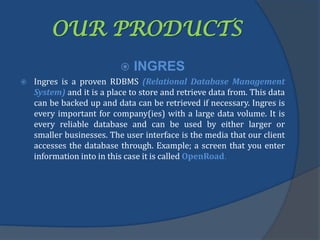 OUR PRODUCTS
 INGRES
 Ingres is a proven RDBMS (Relational Database Management
System) and it is a place to store and retrieve data from. This data
can be backed up and data can be retrieved if necessary. Ingres is
every important for company(ies) with a large data volume. It is
every reliable database and can be used by either larger or
smaller businesses. The user interface is the media that our client
accesses the database through. Example; a screen that you enter
information into in this case it is called OpenRoad.
 