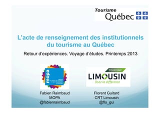 L’acte de renseignement des institutionnels
du tourisme au Québec
Retour d’expériences. Voyage d’études. Printemps 2013

Fabien Raimbaud
MOPA
@fabienraimbaud

Florent Guitard
CRT Limousin
@flo_gui

 