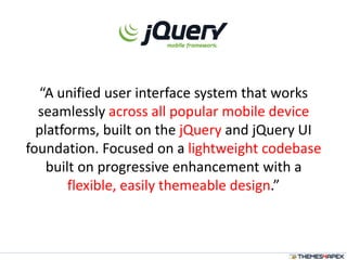 “A unified user interface system that works
seamlessly across all popular mobile device
platforms, built on the jQuery and jQuery UI
foundation. Focused on a lightweight codebase
built on progressive enhancement with a
flexible, easily themeable design.”
 