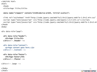 15
<!DOCTYPE html>
<html>
<head>
<title>Page Title</title>
<meta name="viewport" content="width=device-width, initial-scale=1">
<link rel="stylesheet" href="http://code.jquery.com/mobile/1.0rc2/jquery.mobile-1.0rc2.min.css" /
<script type="text/javascript" src="http://code.jquery.com/jquery-1.6.4.min.js"></script>
<script type="text/javascript" src="http://code.jquery.com/mobile/1.0rc2/jquery.mobile-1.0rc2.min
</head>
<body>
<div data-role="page">
<div data-role="header">
<h1>Page Title</h1>
</div><!-- /header -->
<div data-role="content">
<p>Page content goes here.</p>
</div><!-- /content -->
<div data-role="footer">
<h4>Page Footer</h4>
</div><!-- /footer -->
</div><!-- /page -->
</body>
</html>
 
