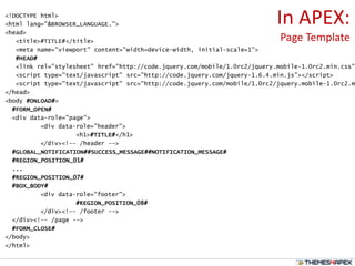 In APEX:
Page Template
<!DOCTYPE html>
<html lang="&BROWSER_LANGUAGE.">
<head>
<title>#TITLE#</title>
<meta name="viewport" content="width=device-width, initial-scale=1">
#HEAD#
<link rel="stylesheet" href="http://code.jquery.com/mobile/1.0rc2/jquery.mobile-1.0rc2.min.css"
<script type="text/javascript" src="http://code.jquery.com/jquery-1.6.4.min.js"></script>
<script type="text/javascript" src="http://code.jquery.com/mobile/1.0rc2/jquery.mobile-1.0rc2.m
</head>
<body #ONLOAD#>
#FORM_OPEN#
<div data-role="page">
<div data-role="header">
<h1>#TITLE#</h1>
</div><!-- /header -->
#GLOBAL_NOTIFICATION##SUCCESS_MESSAGE##NOTIFICATION_MESSAGE#
#REGION_POSITION_01#
...
#REGION_POSITION_07#
#BOX_BODY#
<div data-role="footer">
#REGION_POSITION_08#
</div><!-- /footer -->
</div><!-- /page -->
#FORM_CLOSE#
</body>
</html>
 